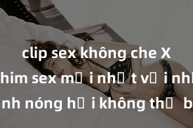 clip sex không che Xem ngay ph