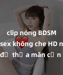 clip nóng BDSM Xem sex không che HD ngay để thỏa mãn cơn khát tình dục của bạn! Video chất lượng cao, cảnh quay rõ nét, sẽ khiến bạn không thể rời mắt! Hãy trải nghiệm ngay!