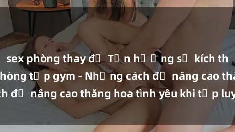 sex phòng thay đồ Tận hưởng sự kích thích tình dục tại phòng tập gym - Những cách để nâng cao thăng hoa tình yêu khi tập luyện