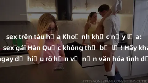 sex trên tàu hỏa Khoảnh khắc nảy lửa: Những bí mật về sex gái Hàn Quốc không thể bỏ lỡ! Hãy khám phá ngay để hiểu rõ hơn về nền văn hóa tình dục độc đáo của xứ sở kim chi!