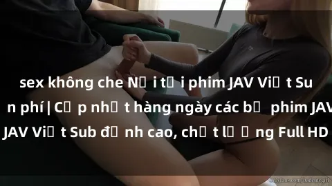 sex không che Nơi tải phim JAV