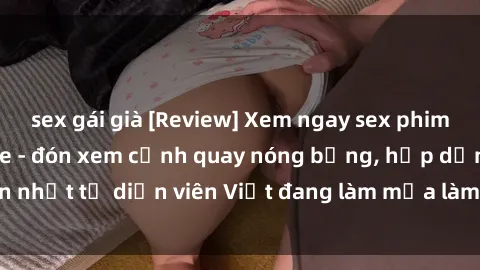 sex gái già [Review] Xem ngay sex phim Việt Nam không che - đón xem cảnh quay nóng bỏng, hấp dẫn nhất từ diễn viên Việt đang làm mưa làm gió trên mạng xã hội!
