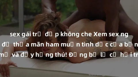 sex gái trẻ đẹp không che Xem sex người lớn không che để thỏa mãn ham muốn tình dục của bạn – hấp dẫn, mới mẻ và đầy hứng thú! Đừng bỏ lỡ cơ hội trải nghiệm những khoảnh khắc đầy kích thích này.