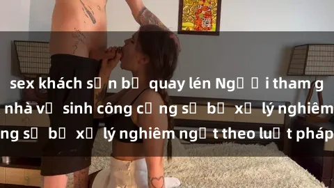 sex khách sạn bị quay lén Ngườ