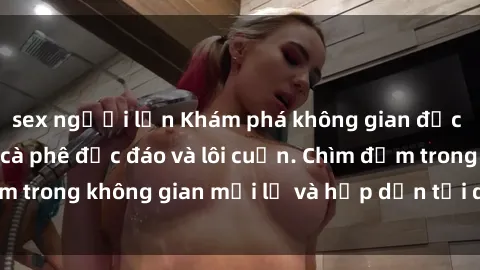 sex người lớn Khám phá không gian độc đáo tại sex quán cà phê độc đáo và lôi cuốn. Chìm đắm trong không gian mới lạ và hấp dẫn tại quán cà phê này!