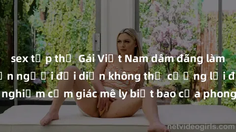 sex tập thể Gái Việt Nam dâm đ