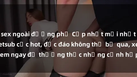 sex ngoài đường phố Cập nhật mới nhất: Top phim JAV Vietsub cực hot, độc đáo không thể bỏ qua, xem ngay để thưởng thức những cảnh hấp dẫn và đầy kích thích!