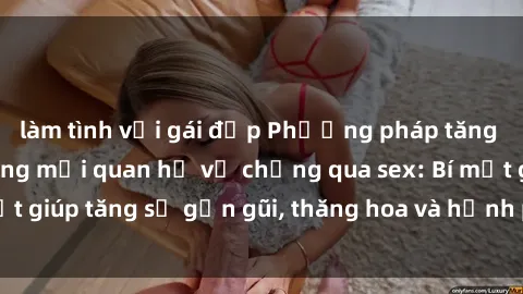 làm tình với gái đẹp Phương pháp tăng cường gắn kết trong mối quan hệ vợ chồng qua sex: Bí mật giúp tăng sự gần gũi, thăng hoa và hạnh phúc cho cặp đôi
