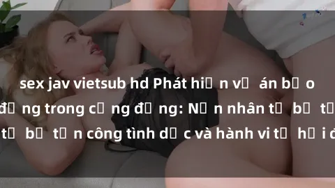 sex jav vietsub hd Phát hiện vụ án bạo dâm sex gây chấn động trong cộng đồng: Nạn nhân tố bị tấn công tình dục và hành vi tệ hại được tiết lộ
