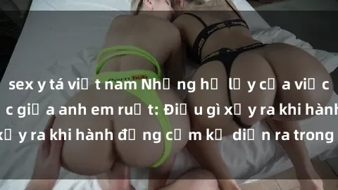 sex y tá việt nam Những hệ lụy của việc có quan hệ tình dục giữa anh em ruột: Điều gì xảy ra khi hành động cấm kỵ diễn ra trong gia đình?