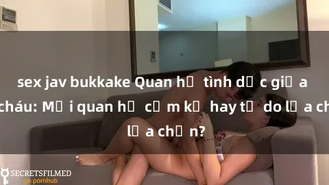 sex jav bukkake Quan hệ tình dục giữa ông cháu: Mối quan hệ cấm kỵ hay tự do lựa chọn?