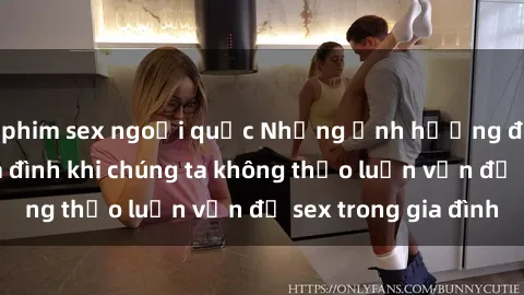 phim sex ngoại quốc Những ảnh hưởng đến tình cảm gia đình khi chúng ta không thảo luận vấn đề sex trong gia đình