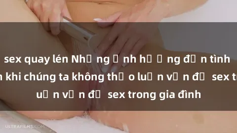 sex quay lén Những ảnh hưởng đến tình cảm gia đình khi chúng ta không thảo luận vấn đề sex trong gia đình