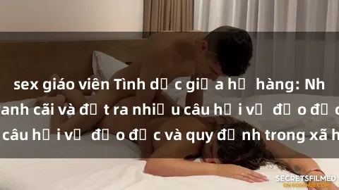 sex giáo viên Tình dục giữa họ hàng: Những sự kiện gây tranh cãi và đặt ra nhiều câu hỏi về đạo đức và quy định trong xã hội.