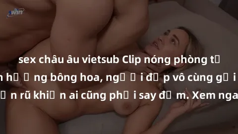 sex châu âu vietsub Clip nóng phòng tắm: Hít thở nồng nàn hương bông hoa, người đẹp vô cùng gợi cảm và quyến rũ khiến ai cũng phải say đắm. Xem ngay để trải nghiệm điều đặc biệt!