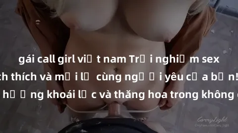 gái call girl việt nam Trải nghiệm sex phòng tắm đầy kích thích và mới lạ cùng người yêu của bạn! Tận hưởng khoái lạc và thăng hoa trong không gian tắm ấm áp và gợi cảm.
