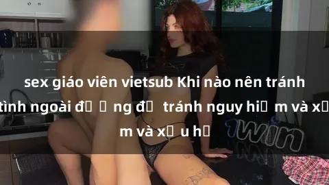 sex giáo viên vietsub Khi nào nên tránh làm tình ngoài đường để tránh nguy hiểm và xấu hổ