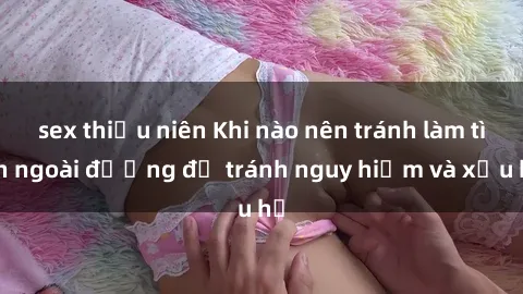 sex thiếu niên Khi nào nên tránh làm tình ngoài đường để tránh nguy hiểm và xấu hổ