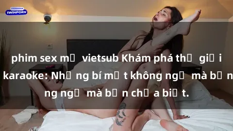 phim sex mỹ vietsub Khám phá thế giới sex ở quán karaoke: Những bí mật không ngờ mà bạn chưa biết.