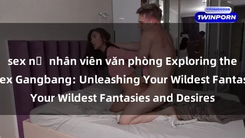 sex nữ nhân viên văn phòng Exploring the Wild World of Sex Gangbang: Unleashing Your Wildest Fantasies and Desires