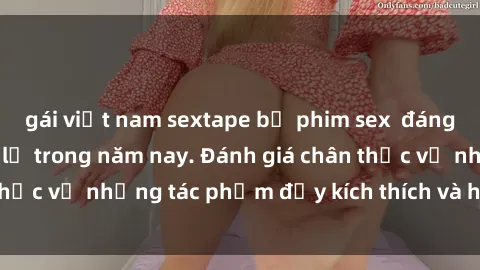 gái việt nam sextape bộ phim sex  đáng xem không thể bỏ lỡ trong năm nay. Đánh giá chân thực về những tác phẩm đầy kích thích và hấp dẫn này.