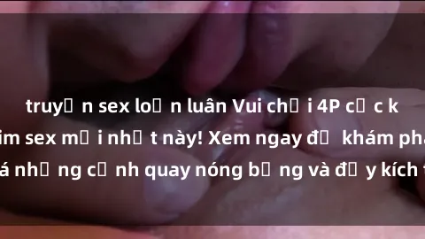 truyện sex loạn luân Vui chơi 4P cực kỳ hấp dẫn trong phim sex mới nhất này! Xem ngay để khám phá những cảnh quay nóng bỏng và đầy kích thích của bộ phim này!