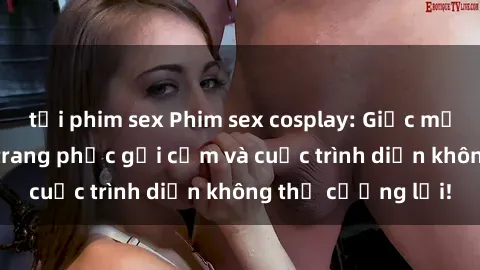 tải phim sex Phim sex cosplay: Giấc mơ  cùng những bộ trang phục gợi cảm và cuộc trình diễn không thể cưỡng lại!