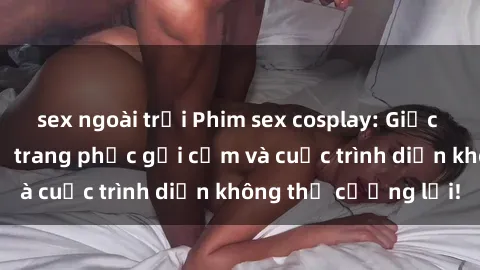sex ngoài trời Phim sex cosplay: Giấc mơ  cùng những bộ trang phục gợi cảm và cuộc trình diễn không thể cưỡng lại!