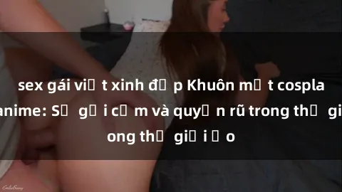 sex gái việt xinh đẹp Khuôn mặt cosplay sex anime: Sự gợi cảm và quyến rũ trong thế giới ảo