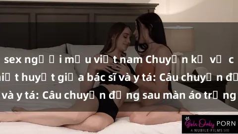 sex người mẫu việt nam Chuyện kể về cuộc tình đầy nhiệt huyết giữa bác sĩ và y tá: Câu chuyện đằng sau màn áo trắng