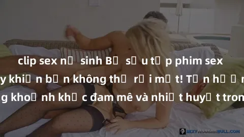 clip sex nữ sinh Bộ sưu tập phim sex Mỹ hot nhất năm nay khiến bạn không thể rời mắt! Tận hưởng những khoảnh khắc đam mê và nhiệt huyết trong các tác phẩm nóng bỏng này!