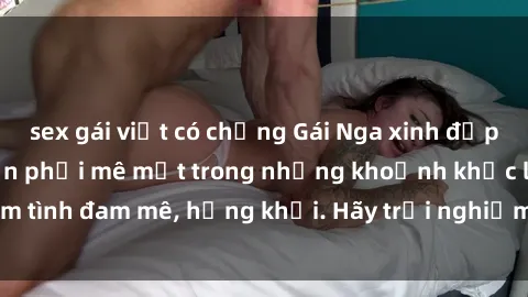sex gái việt có chồng Gái Nga xinh đẹp, tài năng khiến bạn phải mê mệt trong những khoảnh khắc làm tình đam mê, hứng khởi. Hãy trải nghiệm cùng họ ngay hôm nay!