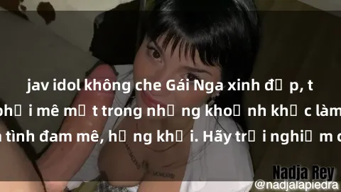 jav idol không che Gái Nga xinh đẹp, tài năng khiến bạn phải mê mệt trong những khoảnh khắc làm tình đam mê, hứng khởi. Hãy trải nghiệm cùng họ ngay hôm nay!