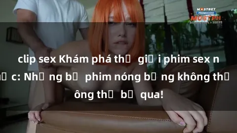 clip sex Khám phá thế giới phim sex ngoại quốc: Những bộ phim nóng bỏng không thể bỏ qua!