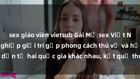 sex giáo viên vietsub Gái Mỹ sex Việt Nam: Khi nền công nghiệp giải trí gặp phong cách thú vị và hấp dẫn từ hai quốc gia khác nhau, kết quả thú vị không thể bỏ qua.