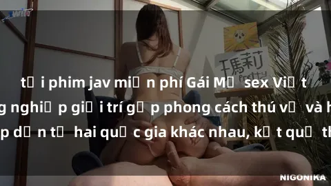 tải phim jav miễn phí Gái Mỹ sex Việt Nam: Khi nền công nghiệp giải trí gặp phong cách thú vị và hấp dẫn từ hai quốc gia khác nhau, kết quả thú vị không thể bỏ qua.