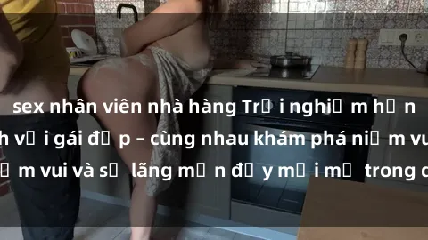 sex nhân viên nhà hàng Trải nghiệm hạnh phúc khi làm tình với gái đẹp – cùng nhau khám phá niềm vui và sự lãng mạn đầy mới mẻ trong quan hệ của bạn.