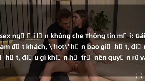sex người lớn không che Thông tin mới: Gái call girl Việt Nam đắt khách, 'hot' hơn bao giờ hết, điều gì khiến họ trở nên quyến rũ và đáng chú ý?
