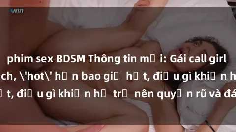 phim sex BDSM Thông tin mới: Gái call girl Việt Nam đắt khách, 'hot' hơn bao giờ hết, điều gì khiến họ trở nên quyến rũ và đáng chú ý?
