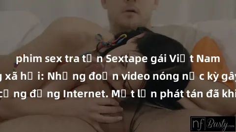 phim sex tra tấn Sextape gái Việt Nam gây sốt trên mạng xã hội: Những đoạn video nóng nực kỳ gây chấn động cộng đồng Internet. Một lần phát tán đã khiến người xem không thể rời mắt.