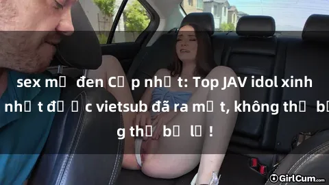 sex mỹ đen Cập nhật: Top JAV idol xinh đẹp nhất được vietsub đã ra mắt, không thể bỏ lỡ!