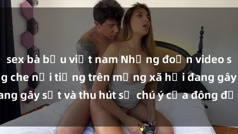 sex bà bầu việt nam Những đoạn video sex Việt Nam không che nổi tiếng trên mạng xã hội đang gây sốt và thu hút sự chú ý của đông đảo người xem.
