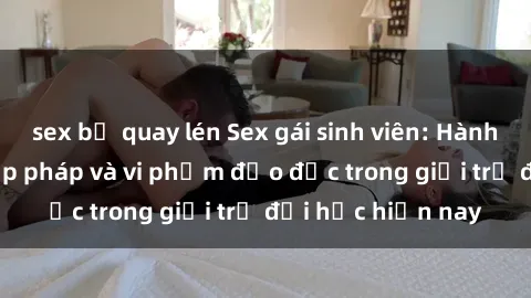 sex bị quay lén Sex gái sinh viên: Hành vi gấu không hợp pháp và vi phạm đạo đức trong giới trẻ đại học hiện nay
