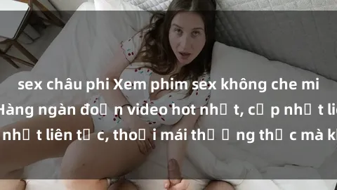 sex châu phi Xem phim sex không che miễn phí tại đây – Hàng ngàn đoạn video hot nhất, cập nhật liên tục, thoải mái thưởng thức mà không tốn kém.