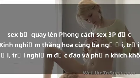 sex bị quay lén Phong cách sex 3P độc đáo tại Việt Nam: Kinh nghiệm thăng hoa cùng ba người, trải nghiệm độc đáo và phấn khích không thể bỏ lỡ!