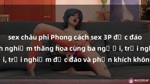 sex châu phi Phong cách sex 3P độc đáo tại Việt Nam: Kinh nghiệm thăng hoa cùng ba người, trải nghiệm độc đáo và phấn khích không thể bỏ lỡ!