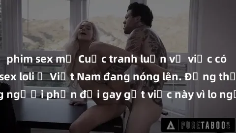 phim sex mỹ Cuộc tranh luận về việc có nên hợp pháp hóa sex loli ở Việt Nam đang nóng lên. Đồng thời, cũng có những người phản đối gay gắt việc này vì lo ngại về tác động tiêu cực lên trẻ em và xã hội