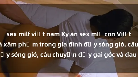 sex milf việt nam Kỳ án sex mẹ con Việt Nam: Sự sở hữu và xâm phạm trong gia đình đầy sóng gió, câu chuyện đầy gai góc và đau lòng.
