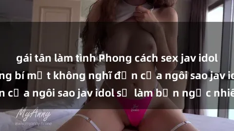 gái tân làm tình Phong cách sex jav idol siêu hấp dẫn: Những bí mật không nghĩ đến của ngôi sao jav idol sẽ làm bạn ngạc nhiên!