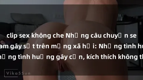 clip sex không che Những câu chuyện sex sinh viên Việt Nam gây sốt trên mạng xã hội: Những tình huống gây cấn, kích thích không thể bỏ qua